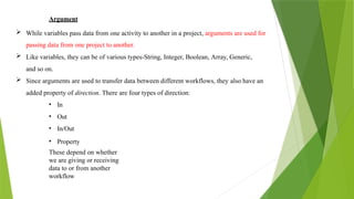 Argument
 While variables pass data from one activity to another in a project, arguments are used for
passing data from one project to another.
 Like variables, they can be of various types-String, Integer, Boolean, Array, Generic,
and so on.
 Since arguments are used to transfer data between different workflows, they also have an
added property of direction. There are four types of direction:
• In
• Out
• In/Out
• Property
These depend on whether
we are giving or receiving
data to or from another
workflow
 