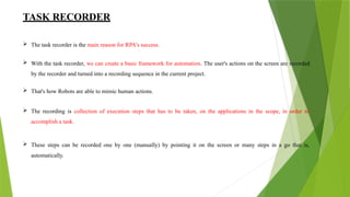 TASK RECORDER
 The task recorder is the main reason for RPA's success.
 With the task recorder, we can create a basic framework for automation. The user's actions on the screen are recorded
by the recorder and turned into a recording sequence in the current project.
 That's how Robots are able to mimic human actions.
 The recording is collection of execution steps that has to be taken, on the applications in the scope, in order to
accomplish a task.
 These steps can be recorded one by one (manually) by pointing it on the screen or many steps in a go that is,
automatically.
 