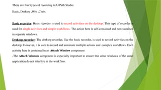 There are four types of recording in UiPath Studio:
Basic, Desktop ,Web ,Citrix.
Basic recorder: Basic recorder is used to record activities on the desktop. This type of recorder is
used for single activities and simple workflows. The action here is self-contained and not contained
in separate windows.
Desktop recorder: The desktop recorder, like the basic recorder, is used to record activities on the
desktop. However, it is used to record and automate multiple actions and complex workflows. Each
activity here is contained in an Attach Window component
-The Attach Window component is especially important to ensure that other windows of the same
application do not interfere in the workflow.
 