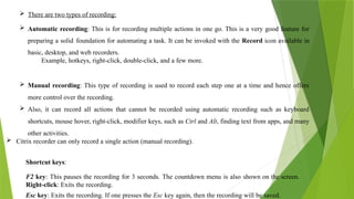  There are two types of recording:
 Automatic recording: This is for recording multiple actions in one go. This is a very good feature for
preparing a solid foundation for automating a task. It can be invoked with the Record icon available in
basic, desktop, and web recorders.
Example, hotkeys, right-click, double-click, and a few more.
 Manual recording: This type of recording is used to record each step one at a time and hence offers
more control over the recording.
 Also, it can record all actions that cannot be recorded using automatic recording such as keyboard
shortcuts, mouse hover, right-click, modifier keys, such as Ctrl and Alt, finding text from apps, and many
other activities.
 Citrix recorder can only record a single action (manual recording).
Shortcut keys:
F2 key: This pauses the recording for 3 seconds. The countdown menu is also shown on the screen.
Right-click: Exits the recording.
Esc key: Exits the recording. If one presses the Esc key again, then the recording will be saved.
 