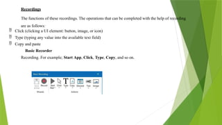 Recordings
The functions of these recordings. The operations that can be completed with the help of recording
are as follows:
 Click (clicking a UI element: button, image, or icon)
 Type (typing any value into the available text field)
 Copy and paste
Basic Recorder
Recording. For example; Start App, Click, Type, Copy, and so on.
 
