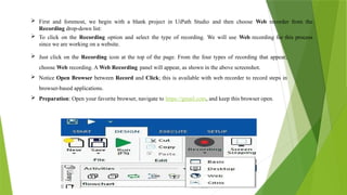  First and foremost, we begin with a blank project in UiPath Studio and then choose Web recorder from the
Recording drop-down list:
 To click on the Recording option and select the type of recording. We will use Web recording for this process
since we are working on a website.
 Just click on the Recording icon at the top of the page. From the four types of recording that appear,
choose Web recording. A Web Recording panel will appear, as shown in the above screenshot.
 Notice Open Browser between Record and Click; this is available with web recorder to record steps in
browser-based applications.
 Preparation: Open your favorite browser, navigate to https://gmail.com, and keep this browser open.
 