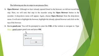 The following are the six steps in our process flow:
1. Open Browser: Although we have already opened Gmail in the browser, we did not record that
step. Here, we will note that step in the recorder using the Open Browser button in the
recorder. A drop-down menu will appear. Again, choose Open Browser from the drop-down
menu. It will ask to highlight the browser, highlight the already opened browser and click on the
top of the browser.
2. Go to gmail.com: You will be prompted to enter the URL of the website to navigate to. Type
https://gmail.comor gmail.com and press OK:
 