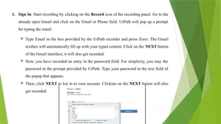1. Sign In: Start recording by clicking on the Record icon of the recording panel. Go to the
already open Gmail and click on the Email or Phone field. UiPath will pop up a prompt
for typing the email:
 Type Email in the box provided by the UiPath recorder and press Enter. The Gmail
textbox will automatically fill up with your typed content. Click on the NEXT button
of the Gmail interface; it will also get recorded.
 Now, you have recorded an entry in the password field. For simplicity, you may the
password in the prompt provided by UiPath. Type your password in the text field of
the popup that appears.
 Then, click NEXT to log in to your account. Clicking on the NEXT button will also
get recorded.
 