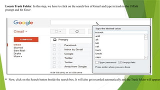 Locate Trash Folder: In this step, we have to click on the search box of Gmail and type in:trash in the UiPath
prompt and hit Enter:
 Now, click on the Search button beside the search box. It will also get recorded automatically and the Trash folder will appear.
 