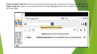 Click on Empty Trash now: Once you are done with clicking on the Trash action, You can see a link showing
Empty Trash now. Hover mouse on this link and it will get highlighted, click on it to delete all the messages in
the Trash folder:
 