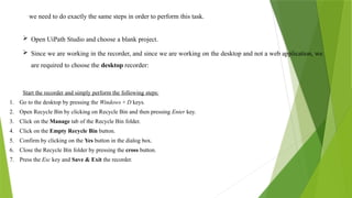 we need to do exactly the same steps in order to perform this task.
 Open UiPath Studio and choose a blank project.
 Since we are working in the recorder, and since we are working on the desktop and not a web application, we
are required to choose the desktop recorder:
Start the recorder and simply perform the following steps:
1. Go to the desktop by pressing the Windows + D keys.
2. Open Recycle Bin by clicking on Recycle Bin and then pressing Enter key.
3. Click on the Manage tab of the Recycle Bin folder.
4. Click on the Empty Recycle Bin button.
5. Confirm by clicking on the Yes button in the dialog box.
6. Close the Recycle Bin folder by pressing the cross button.
7. Press the Esc key and Save & Exit the recorder.
 