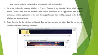 Now your recording is ready to view, let's examine each step recorded:
1. Go to the desktop by pressing Windows + D keys: This step is not recorded! Never mind, it is not
needed. Please note that the recorded steps attach themselves to an application, and execute
commands for that application, so the next step (Open Recycle Bin) will be executed on the desktop
whether you are there or not.
2. Open Recycle Bin by clicking on Recycle Bin and then pressing the Enter key-We can see the
recorded step in the following screenshot:
 
