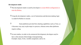 Development studio
 The development studio is used by developers to create Robot configuration or
train the Robots.
 Using the development studio, a set of instructions and decision-making logic
is coded for Robots to execute.
 Some platforms provide flow-charting capabilities such as Visio, so
it becomes very easy to plot steps in a process, whereas some other platforms
require coding.
 In most studios, in order to do commercial development, developers need to
have a fair amount of knowledge of programming,
Example, loops, if else, variable assignment, and so on.
 