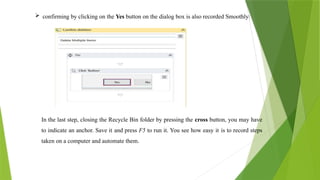  confirming by clicking on the Yes button on the dialog box is also recorded Smoothly:
In the last step, closing the Recycle Bin folder by pressing the cross button, you may have
to indicate an anchor. Save it and press F5 to run it. You see how easy it is to record steps
taken on a computer and automate them.
 