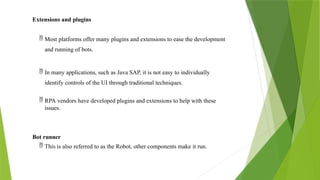 Extensions and plugins
 Most platforms offer many plugins and extensions to ease the development
and running of bots.
 In many applications, such as Java SAP, it is not easy to individually
identify controls of the UI through traditional techniques.
 RPA vendors have developed plugins and extensions to help with these
issues.
Bot runner
 This is also referred to as the Robot, other components make it run.
 