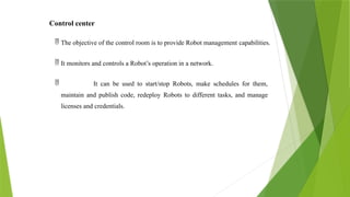 Control center
 The objective of the control room is to provide Robot management capabilities.
 It monitors and controls a Robot’s operation in a network.
 It can be used to start/stop Robots, make schedules for them,
maintain and publish code, redeploy Robots to different tasks, and manage
licenses and credentials.
 