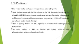 RPA Platforms
 RPA vendor market has been showing continual and steady growth.
 While the largest market is the US, followed by the UK, the market in Asia Pacific
Countries(APAC) is also showing considerable progress. Successful pilot projects
and increased customer satisfaction among the early adopters of RPA will encourage
new players to adopt this technology.
 There is growing demand for RPA, especially in industries that need large scale
deployments.
 The major markets for RPA are banking and finance, healthcare and
pharmaceuticals, telecom and media, and retail.
 