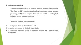 1. Automation Anywhere
Automation Anywhere helps to automate business processes for companies.
They focus on RPA, cognitive data (machine learning and natural language
processing), and business analytics. Their bots are capable of handling both
structured as well as unstructured data.
The system has three basic components:
2. A development client for the creation of a bot
3. A runtime environment for the deployment of a bot
4. A centralized command system for handling multiple bots, analyzing their
performance:
 