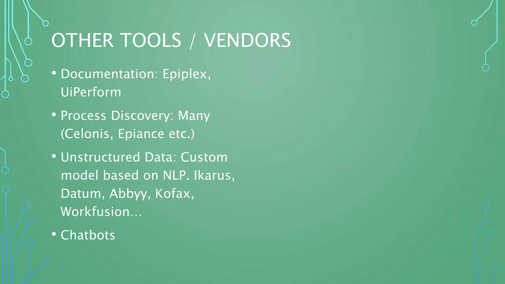OTHER TOOLS / VENDORS
• Documentation: Epiplex,
UiPerform
• Process Discovery: Many
(Celonis, Epiance etc.)
• Unstructured Data: Custom
model based on NLP. Ikarus,
Datum, Abbyy, Kofax,
Workfusion…
• Chatbots
 