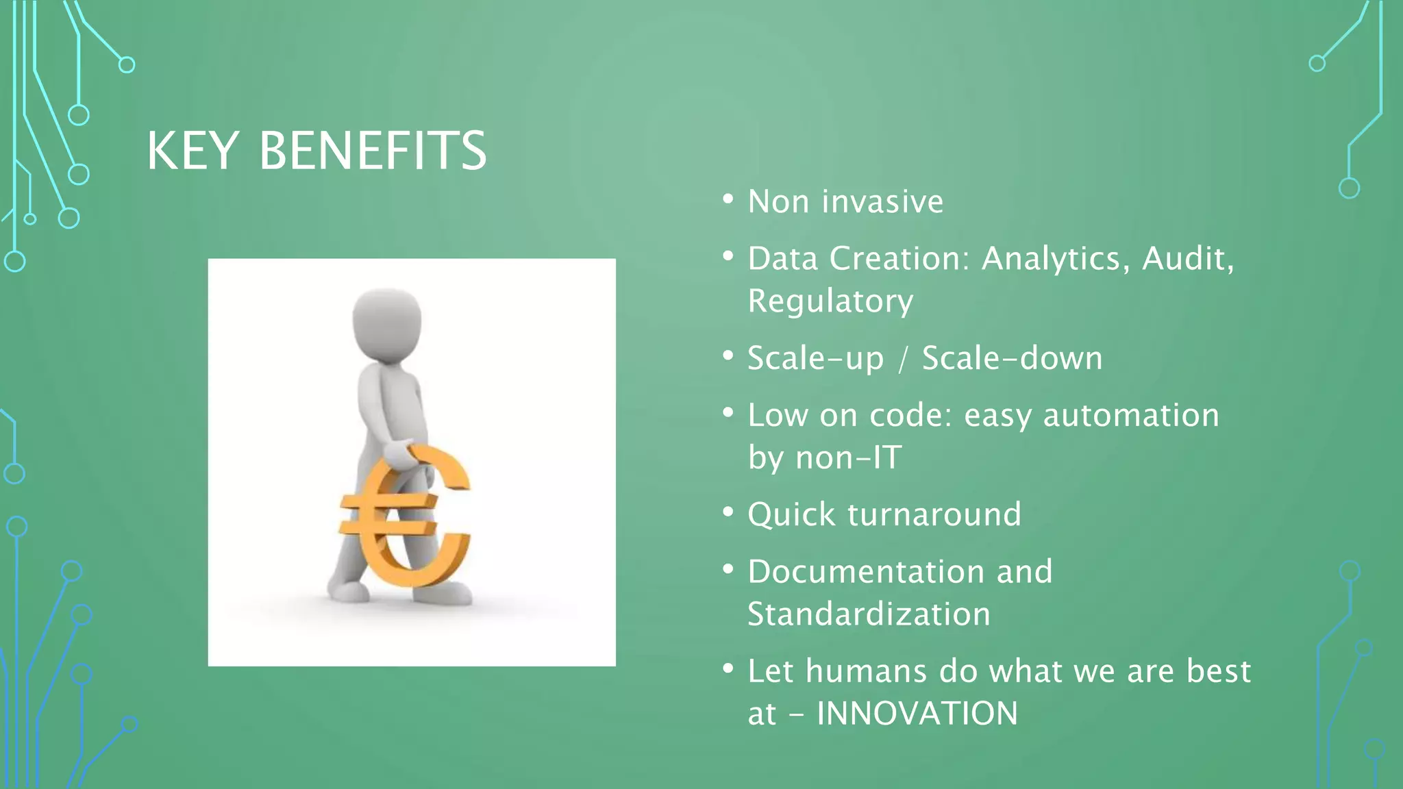 KEY BENEFITS
• Non invasive
• Data Creation: Analytics, Audit,
Regulatory
• Scale-up / Scale-down
• Low on code: easy automation
by non-IT
• Quick turnaround
• Documentation and
Standardization
• Let humans do what we are best
at - INNOVATION
 