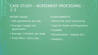 CASE STUDY – AGREEMENT PROCESSING –
2/2
EFFORT SAVED
• 200 agreements per day
• Average 5 pages per
agreements
• Average 2 minutes per page
• Total Effort: 32hrs/day
OTHER BENEFITS
• Round the clock processing
• Logs for Audit and Regulatory
• Scalable
• Prioritization / impose SLA
• Analytics
 