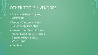 OTHER TOOLS / VENDORS
• Documentation: Epiplex,
UiPerform
• Process Discovery: Many
(Celonis, Epiance etc.)
• Unstructured Data: Custom
model based on NLP. Ikarus,
Datum, Abbyy, Kofax,
Workfusion…
• Chatbots
 