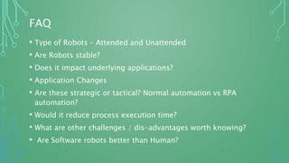 FAQ
• Type of Robots – Attended and Unattended
• Are Robots stable?
• Does it impact underlying applications?
• Application Changes
• Are these strategic or tactical? Normal automation vs RPA
automation?
• Would it reduce process execution time?
• What are other challenges / dis-advantages worth knowing?
• Are Software robots better than Human?
 