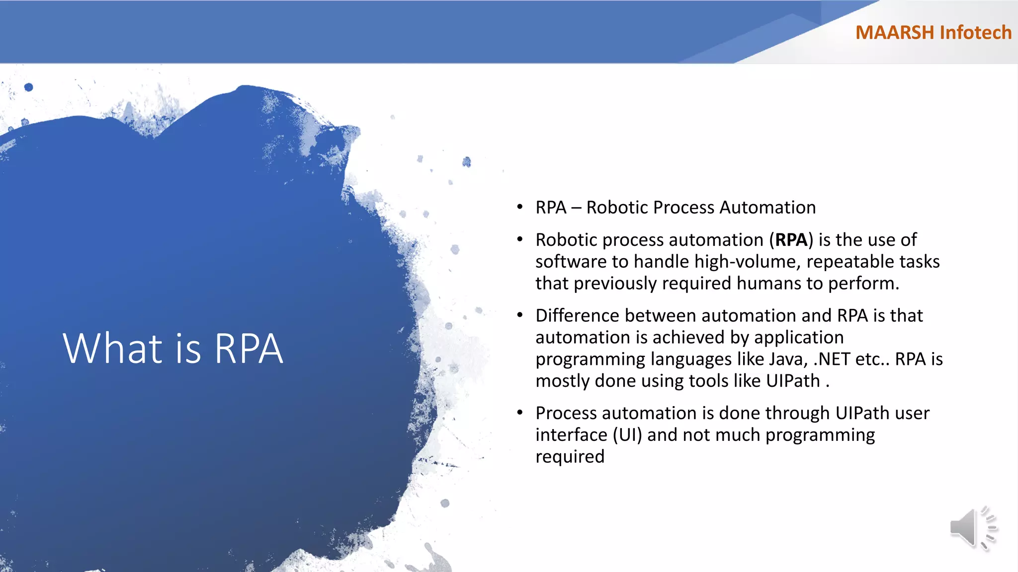 What is RPA
• RPA – Robotic Process Automation
• Robotic process automation (RPA) is the use of
software to handle high-volume, repeatable tasks
that previously required humans to perform.
• Difference between automation and RPA is that
automation is achieved by application
programming languages like Java, .NET etc.. RPA is
mostly done using tools like UIPath .
• Process automation is done through UIPath user
interface (UI) and not much programming
required
MAARSH Infotech
 