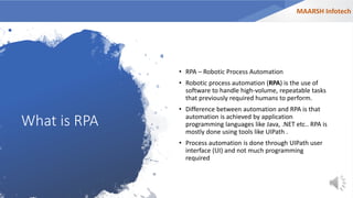 What is RPA
• RPA – Robotic Process Automation
• Robotic process automation (RPA) is the use of
software to handle high-volume, repeatable tasks
that previously required humans to perform.
• Difference between automation and RPA is that
automation is achieved by application
programming languages like Java, .NET etc.. RPA is
mostly done using tools like UIPath .
• Process automation is done through UIPath user
interface (UI) and not much programming
required
MAARSH Infotech
 