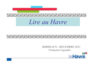 Lire au Havre 
BORDEAUX - DECEMBRE 2013 
Françoise Legendre 
 