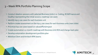 © 2019 Amitech Solutions, Inc. | All Rights Reserved.
3 –Week RPA Portfolio Planning Scope
• Conduct ideation sessions with selected Business Units (i.e. Coding, RCM/Finance and
Quality) representing the initial 2020/21 roadmap use cases
• Identify top 5 use cases for each business unit
• Perform intake assessment on the top 5 use cases for each business units (next slide)
• Prioritize top use cases based on value/effort/impact
• Create automation 12-month roadmap with Business Unit ROI and charge-back plan
• Develop automation development portfolio plan
• MobilizeClient andAmitech RPA teams
10
 