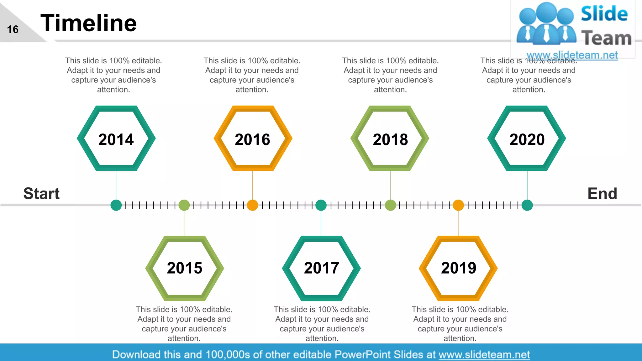 Timeline16
2015 2017 2019
2014 2016 2018 2020
EndStart
This slide is 100% editable.
Adapt it to your needs and
capture your audience's
attention.
This slide is 100% editable.
Adapt it to your needs and
capture your audience's
attention.
This slide is 100% editable.
Adapt it to your needs and
capture your audience's
attention.
This slide is 100% editable.
Adapt it to your needs and
capture your audience's
attention.
This slide is 100% editable.
Adapt it to your needs and
capture your audience's
attention.
This slide is 100% editable.
Adapt it to your needs and
capture your audience's
attention.
This slide is 100% editable.
Adapt it to your needs and
capture your audience's
attention.
 