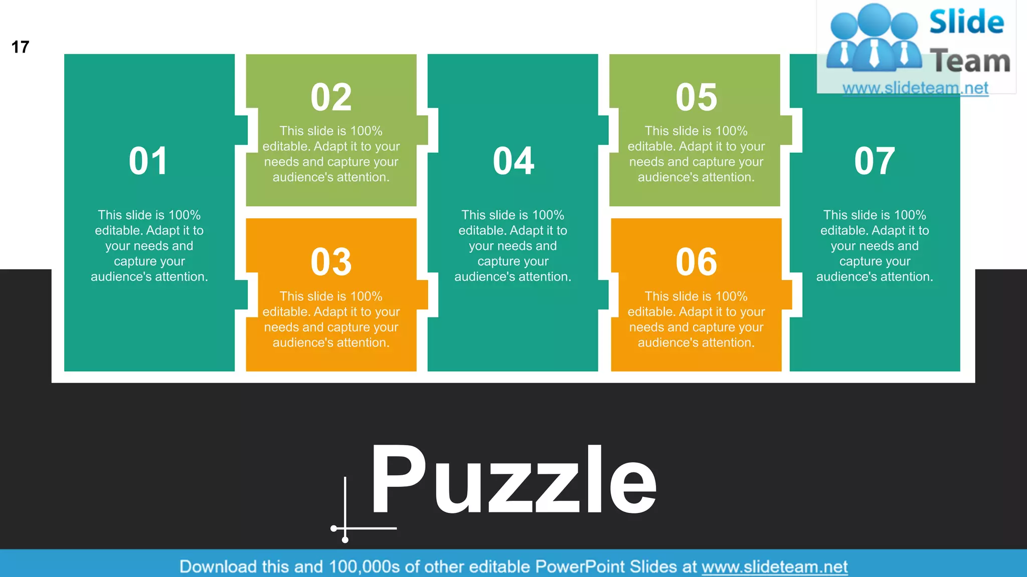 17
Puzzle
01
02
03
04
05
06
07
This slide is 100%
editable. Adapt it to
your needs and
capture your
audience's attention.
This slide is 100%
editable. Adapt it to
your needs and
capture your
audience's attention.
This slide is 100%
editable. Adapt it to
your needs and
capture your
audience's attention.
This slide is 100%
editable. Adapt it to your
needs and capture your
audience's attention.
This slide is 100%
editable. Adapt it to your
needs and capture your
audience's attention.
This slide is 100%
editable. Adapt it to your
needs and capture your
audience's attention.
This slide is 100%
editable. Adapt it to your
needs and capture your
audience's attention.
 