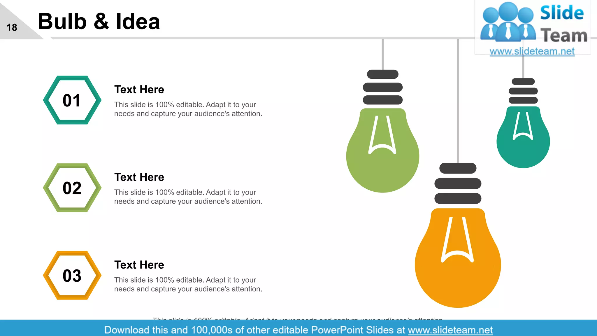 Bulb & Idea18
Text Here
This slide is 100% editable. Adapt it to your
needs and capture your audience's attention.
01
Text Here
This slide is 100% editable. Adapt it to your
needs and capture your audience's attention.
02
Text Here
This slide is 100% editable. Adapt it to your
needs and capture your audience's attention.
03
This slide is 100% editable. Adapt it to your needs and capture your audience's attention.
 