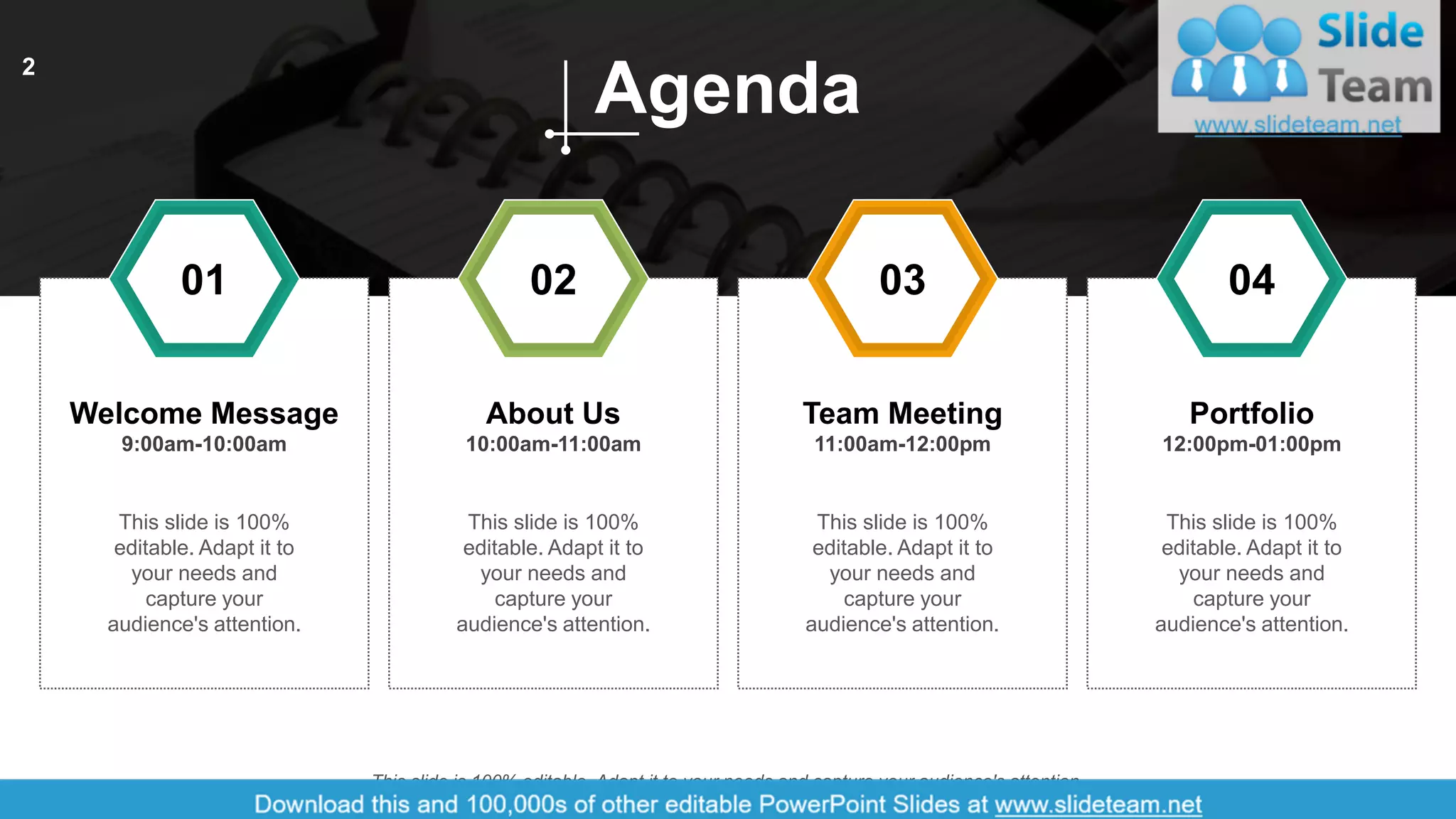 Welcome Message
9:00am-10:00am
About Us
10:00am-11:00am
Team Meeting
11:00am-12:00pm
Portfolio
12:00pm-01:00pm
This slide is 100%
editable. Adapt it to
your needs and
capture your
audience's attention.
This slide is 100%
editable. Adapt it to
your needs and
capture your
audience's attention.
This slide is 100%
editable. Adapt it to
your needs and
capture your
audience's attention.
This slide is 100%
editable. Adapt it to
your needs and
capture your
audience's attention.
01 02 03 04
Agenda
This slide is 100% editable. Adapt it to your needs and capture your audience's attention.
2
 