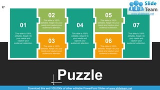 17
Puzzle
01
02
03
04
05
06
07
This slide is 100%
editable. Adapt it to
your needs and
capture your
audience's attention.
This slide is 100%
editable. Adapt it to
your needs and
capture your
audience's attention.
This slide is 100%
editable. Adapt it to
your needs and
capture your
audience's attention.
This slide is 100%
editable. Adapt it to your
needs and capture your
audience's attention.
This slide is 100%
editable. Adapt it to your
needs and capture your
audience's attention.
This slide is 100%
editable. Adapt it to your
needs and capture your
audience's attention.
This slide is 100%
editable. Adapt it to your
needs and capture your
audience's attention.
 