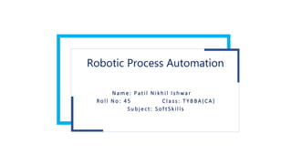 Robotic Process Automation
N a m e : Pat i l N i k h i l I s hwar
Ro l l N o : 4 5 C l a s s: T Y B BA ( CA )
S u bj e ct : S o f t S k i l l s
 