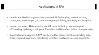 Applications of RPA
• Healthcare: Medical organizations can use RPA for handling patient records,
claims, customer support, account management, billing, reporting and analytics.
• Human resources: RPA can automate HR tasks, including onboarding and
offboarding, updating employee information and timesheet submission processes.
• Supply chain management: RPA can be used for procurement, automating order
processing and payments, monitoring inventory levels and tracking shipments.
 