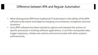 Difference between RPA and Regular Automation
• What distinguishes RPA from traditional IT Automation is the ability of the RPA
software to be aware and adapt to changing circumstances, exceptions and new
situations.
• Once RPA software has been trained to capture and interpret the actions of
specific processes in existing software applications, it can then manipulate data,
trigger responses, initiate new actions and communicate with other systems
autonomously.
 