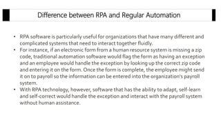 Difference between RPA and Regular Automation
• RPA software is particularly useful for organizations that have many different and
complicated systems that need to interact together fluidly.
• For instance, if an electronic form from a human resource system is missing a zip
code, traditional automation software would flag the form as having an exception
and an employee would handle the exception by looking up the correct zip code
and entering it on the form.Once the form is complete, the employee might send
it on to payroll so the information can be entered into the organization's payroll
system.
• With RPA technology, however, software that has the ability to adapt, self-learn
and self-correct would handle the exception and interact with the payroll system
without human assistance.
 