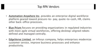 Top RPA Vendors
• Automation Anywhere Inc. provides an enterprise digital workforce
platform geared toward procure-to- pay, quote-to-cash, HR, claims
other back-office processes.
• Blue Prism focuses on providing organizations in regulated industries
with more agile virtual workforces, offering desktop-aligned robots
defined and managed centrally.
• EdgeVerve Limited, an Infosys company, helps enterprises modernize
customer service, improve business processes and enhance
productivity.
 