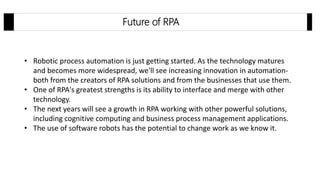 Future of RPA
• Robotic process automation is just getting started. As the technology matures
and becomes more widespread, we'll see increasing innovation in automation-
both from the creators of RPA solutions and from the businesses that use them.
• One of RPA's greatest strengths is its ability to interface and merge with other
technology.
• The next years will see a growth in RPA working with other powerful solutions,
including cognitive computing and business process management applications.
• The use of software robots has the potential to change work as we know it.
 