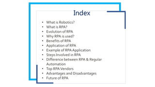 Index
• What is Robotics?
• What is RPA?
• Evolution of RPA
• Why RPA is used?
• Benefits of RPA
• Application of RPA
• Example of RPA Application
• Steps Involved in RPA
• Difference between RPA & Regular
Automation
• Top RPAVendors
• Advantages and Disadvantages
• Future of RPA
 