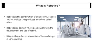 • Robotics is the combination of engineering, science
and technology that produces a machine called
robot.
• Robotics is a domain where people work with the
development and use of robots.
• It is mostly used as an alternative of human beings
in various works.
What is Robotics?
 