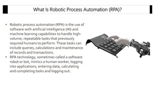 • Robotic process automation (RPA) is the use of
software with artificial intelligence (AI) and
machine learning capabilities to handle high-
volume, repeatable tasks that previously
required humans to perform.These tasks can
include queries, calculations and maintenance
of records and transactions.
• RPA technology, sometimes called a software
robot or bot, mimics a human worker, logging
into applications, entering data, calculating
and completing tasks and logging out.
What Is Robotic Process Automation (RPA)?
 