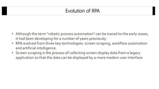 Evolution of RPA
• Although the term "robotic process automation" can be traced to the early 2000s,
it had been developing for a number of years previously.
• RPA evolved from three key technologies: screen scraping, workflow automation
and artificial intelligence.
• Screen scraping is the process of collecting screen display data from a legacy
application so that the data can be displayed by a more modern user interface.
 