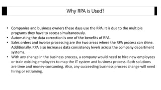 • Companies and business owners these days use the RPA. It is due to the multiple
programs they have to access simultaneously.
• Automating the data correction is one of the benefits of RPA.
• Sales orders and invoice processing are the two areas where the RPA process can shine.
Additionally, RPA also increases data consistency levels across the company department
systems.
• With any change in the business process, a company would need to hire new employees
or train existing employees to map the IT system and business process. Both solutions
are time and money-consuming. Also, any succeeding business process change will need
hiring or retraining.
Why RPA is Used?
 