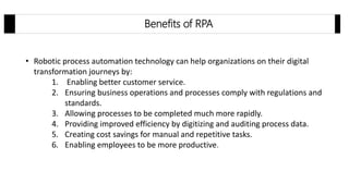 • Robotic process automation technology can help organizations on their digital
transformation journeys by:
1. Enabling better customer service.
2. Ensuring business operations and processes comply with regulations and
standards.
3. Allowing processes to be completed much more rapidly.
4. Providing improved efficiency by digitizing and auditing process data.
5. Creating cost savings for manual and repetitive tasks.
6. Enabling employees to be more productive.
Benefits of RPA
 