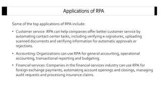 Applications of RPA
Some of the top applications of RPA include:
• Customer service: RPA can help companies offer better customer service by
automating contact center tasks, including verifying e-signatures, uploading
scanned documents and verifying information for automatic approvals or
rejections.
• Accounting: Organizations can use RPA for general accounting, operational
accounting, transactional reporting and budgeting.
• Financial services: Companies in the financial services industry can use RPA for
foreign exchange payments, automating account openings and closings, managing
audit requests and processing insurance claims.
 