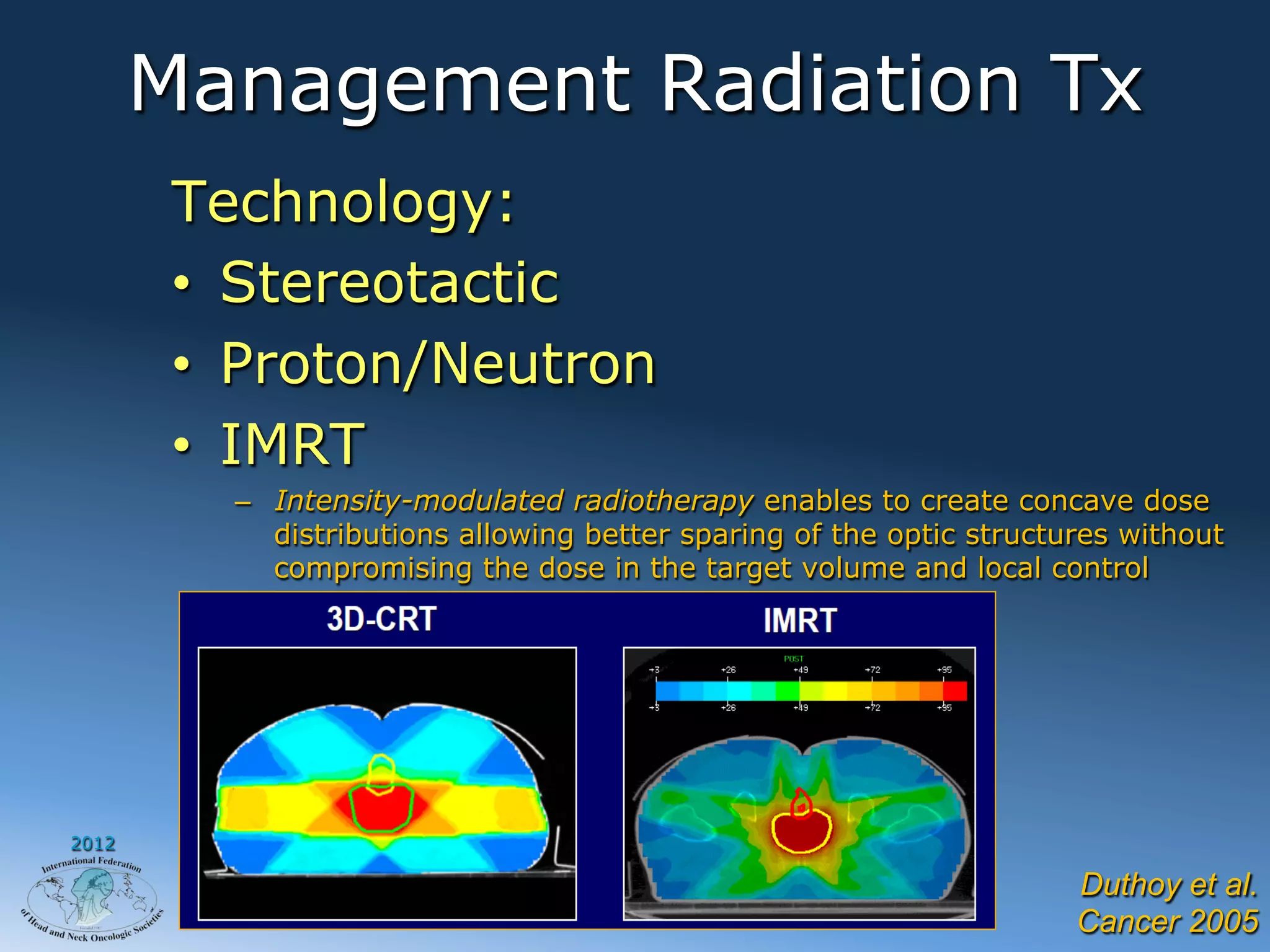 Management Radiation Tx
        Technology:
        •  Stereotactic
        •  Proton/Neutron
        •  IMRT
          –  Intensity-modulated radiotherapy enables to create concave dose
             distributions allowing better sparing of the optic structures without
             compromising the dose in the target volume and local control




2012

                                                                       Duthoy et al.
                                                                       Cancer 2005
 