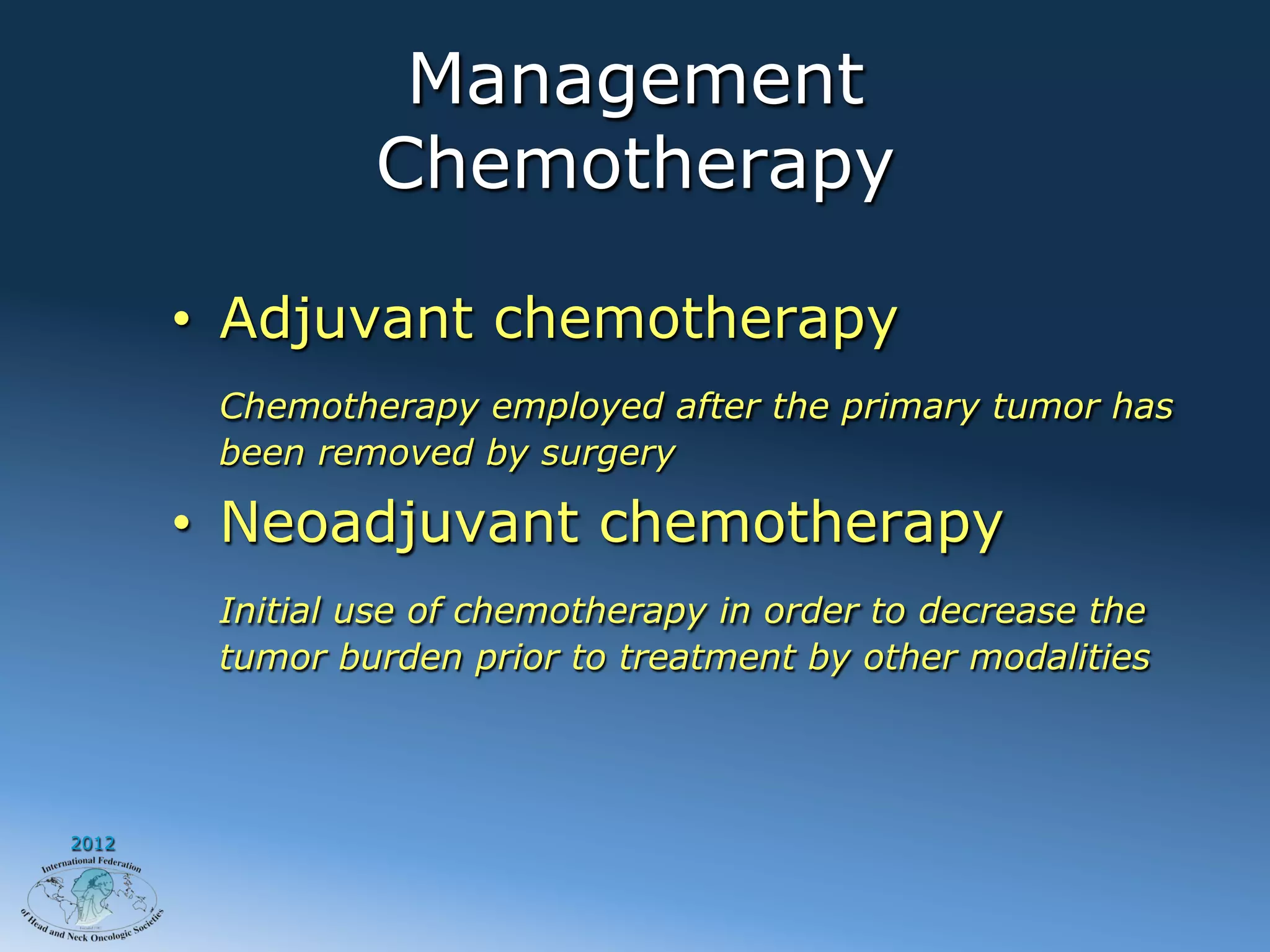 Management
                Chemotherapy

       •  Adjuvant chemotherapy
        Chemotherapy employed after the primary tumor has
        been removed by surgery

       •  Neoadjuvant chemotherapy
        Initial use of chemotherapy in order to decrease the
        tumor burden prior to treatment by other modalities




2012
 
