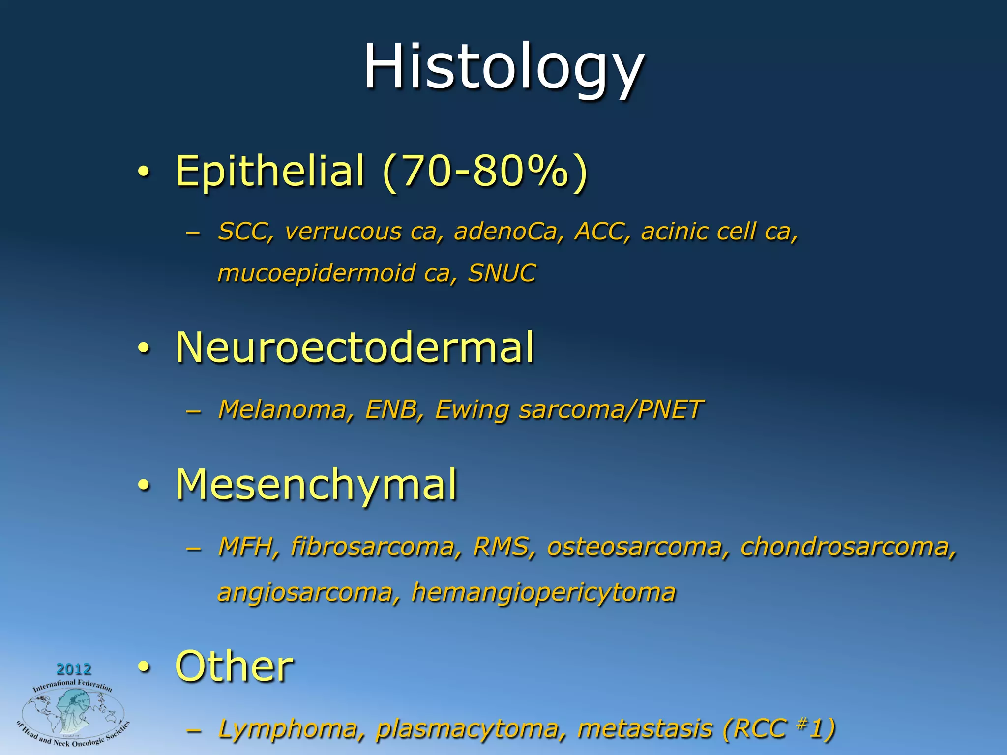 Histology
       •  Epithelial (70-80%)
         –  SCC, verrucous ca, adenoCa, ACC, acinic cell ca,
           mucoepidermoid ca, SNUC


       •  Neuroectodermal
         –  Melanoma, ENB, Ewing sarcoma/PNET


       •  Mesenchymal
         –  MFH, fibrosarcoma, RMS, osteosarcoma, chondrosarcoma,
           angiosarcoma, hemangiopericytoma

2012
       •  Other
         –  Lymphoma, plasmacytoma, metastasis (RCC #1)
 