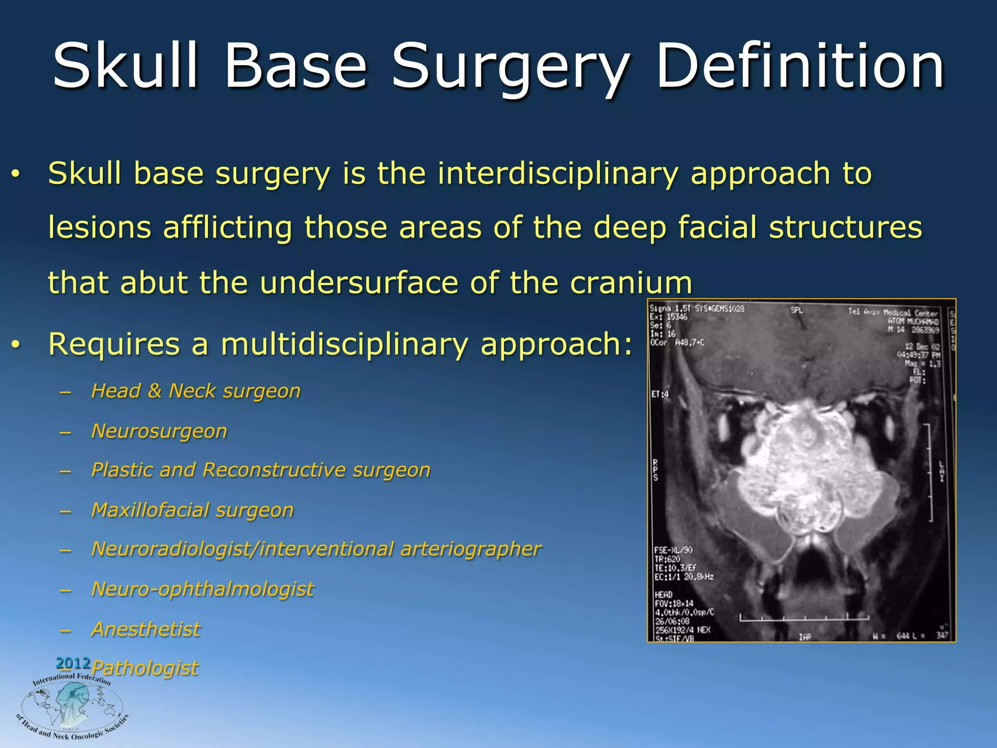 Skull Base Surgery Definition
•  Skull base surgery is the interdisciplinary approach to
  lesions afflicting those areas of the deep facial structures
  that abut the undersurface of the cranium

•  Requires a multidisciplinary approach:
   –  Head & Neck surgeon

   –  Neurosurgeon

   –  Plastic and Reconstructive surgeon

   –  Maxillofacial surgeon

   –  Neuroradiologist/interventional arteriographer

   –  Neuro-ophthalmologist

   –  Anesthetist
   2012
   –  Pathologist
 
