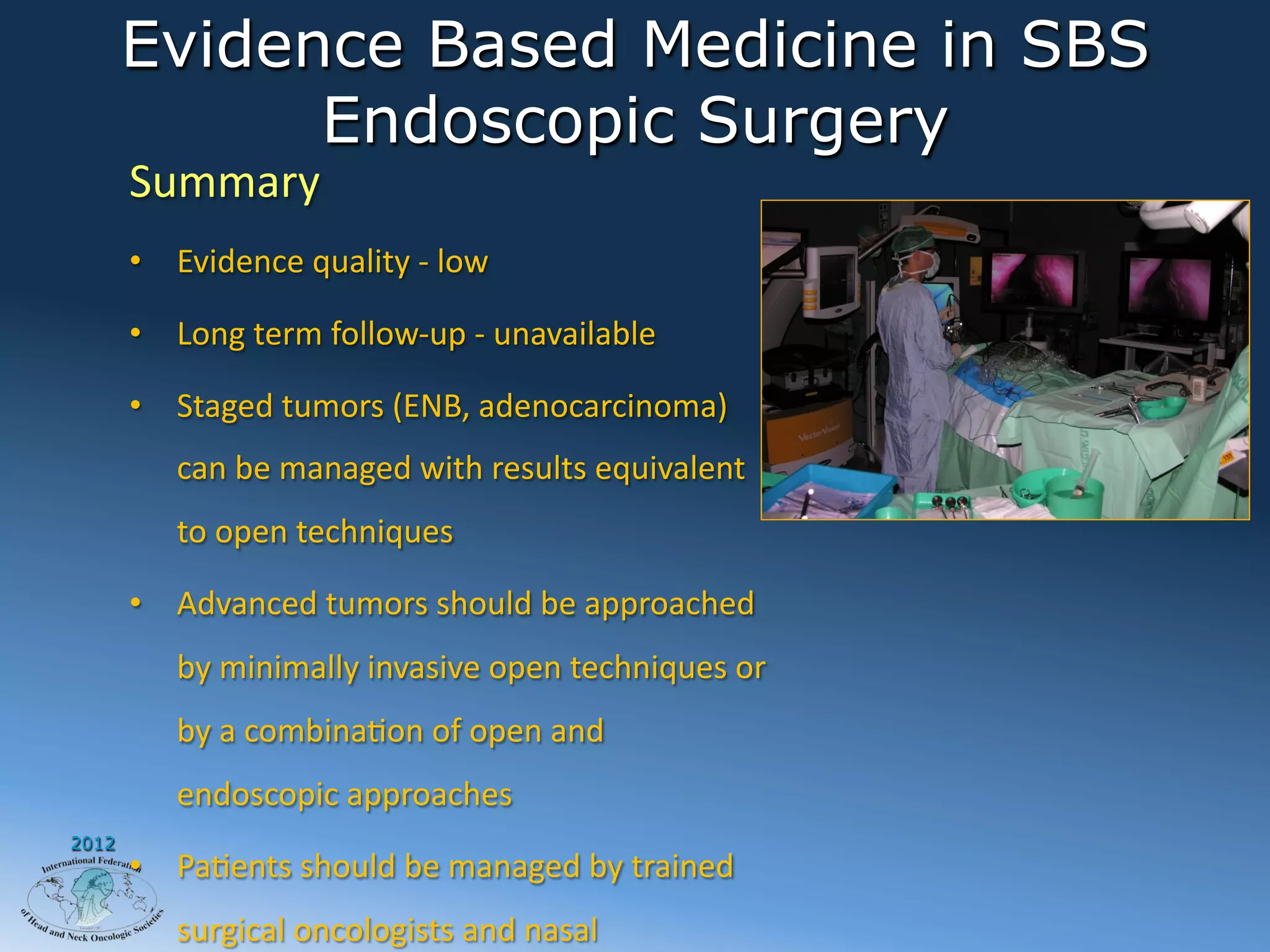 Evidence Based Medicine in SBS
             Endoscopic Surgery
       Summary	
  
       •  Evidence	
  quality	
  -­‐	
  low	
  

       •  Long	
  term	
  follow-­‐up	
  -­‐	
  unavailable	
  

       •  Staged	
  tumors	
  (ENB,	
  adenocarcinoma)	
  
            can	
  be	
  managed	
  with	
  results	
  equivalent	
  
            to	
  open	
  techniques	
  

       •  Advanced	
  tumors	
  should	
  be	
  approached	
  
            by	
  minimally	
  invasive	
  open	
  techniques	
  or	
  
            by	
  a	
  combinaAon	
  of	
  open	
  and	
  
            endoscopic	
  approaches	
  
2012
       •  PaAents	
  should	
  be	
  managed	
  by	
  trained	
  
            surgical	
  oncologists	
  and	
  nasal	
  
 